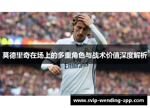 莫德里奇在场上的多重角色与战术价值深度解析