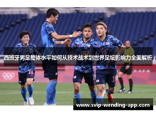 西班牙男足整体水平如何从技术战术到世界足坛影响力全面解析 西班牙男足整体水平如何从技术战术到世界足坛影响力全面解析