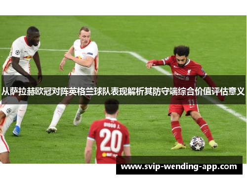 从萨拉赫欧冠对阵英格兰球队表现解析其防守端综合价值评估意义