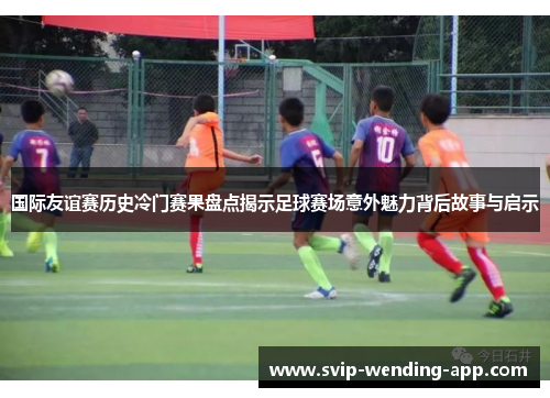 国际友谊赛历史冷门赛果盘点揭示足球赛场意外魅力背后故事与启示