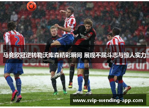 马竞欧冠逆转勒沃库森精彩瞬间 展现不屈斗志与惊人实力 马竞欧冠逆转勒沃库森精彩瞬间 展现不屈斗志与惊人实力