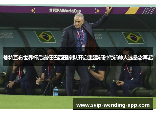 蒂特宣布世界杯后离任巴西国家队开启重建新时代新帅人选悬念再起 蒂特宣布世界杯后离任巴西国家队开启重建新时代新帅人选悬念再起