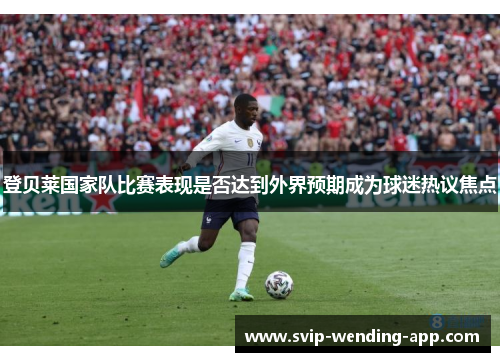 登贝莱国家队比赛表现是否达到外界预期成为球迷热议焦点