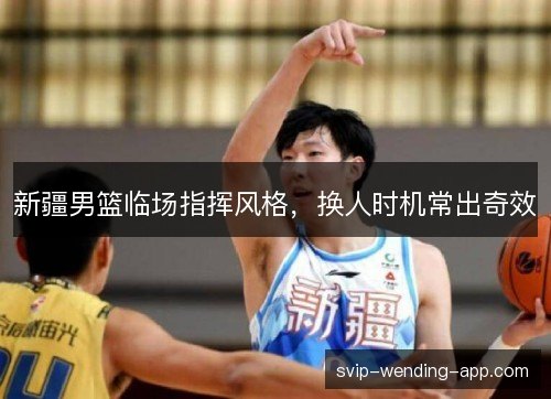 新疆男篮临场指挥风格,换人时机常出奇效 新疆男篮临场指挥风格,换人时机常出奇效
